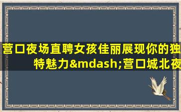 营口夜场直聘女孩佳丽展现你的独特魅力—营口城北夜场近期招聘包住场招聘兼职=群策给力